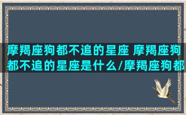 摩羯座狗都不追的星座 摩羯座狗都不追的星座是什么/摩羯座狗都不追的星座 摩羯座狗都不追的星座是什么-我的网站